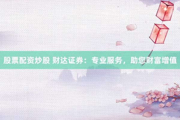 股票配資炒股 財(cái)達(dá)證券：專業(yè)服務(wù)，助您財(cái)富增值