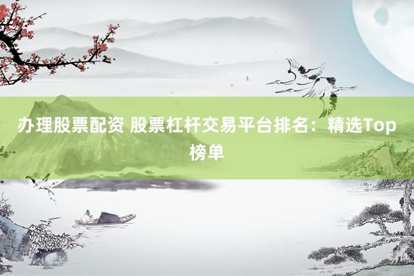 辦理股票配資 股票杠桿交易平臺(tái)排名：精選Top榜單
