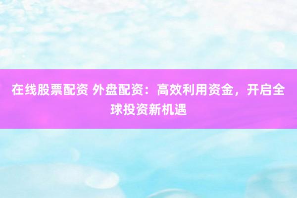 在線股票配資 外盤配資：高效利用資金，開啟全球投資新機遇