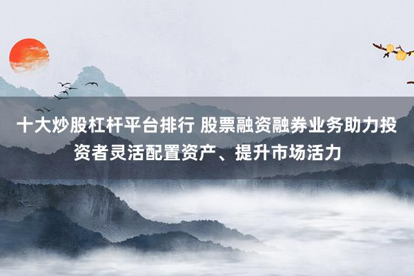 十大炒股杠桿平臺(tái)排行 股票融資融券業(yè)務(wù)助力投資者靈活配置資產(chǎn)、提升市場(chǎng)活力
