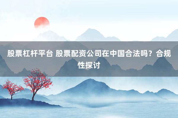 股票杠桿平臺 股票配資公司在中國合法嗎？合規(guī)性探討