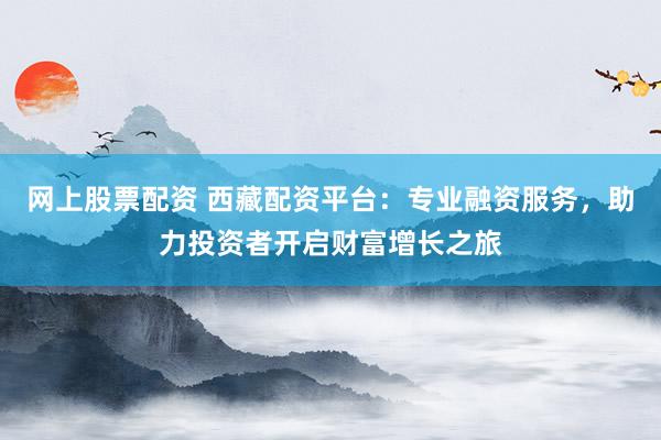 網(wǎng)上股票配資 西藏配資平臺：專業(yè)融資服務(wù)，助力投資者開啟財富增長之旅