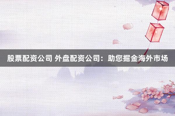 股票配資公司 外盤配資公司：助您掘金海外市場(chǎng)