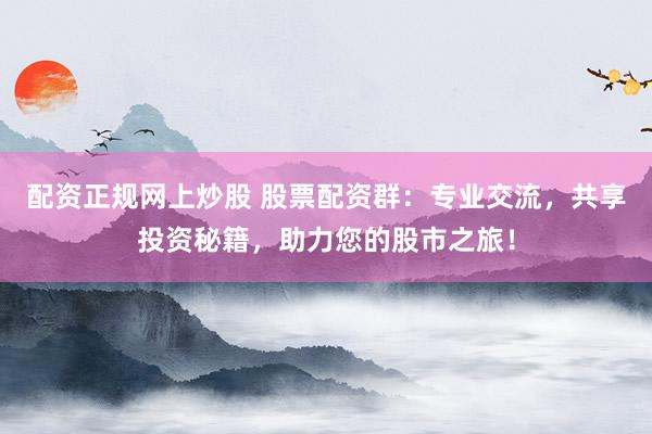 配資正規(guī)網(wǎng)上炒股 股票配資群：專業(yè)交流，共享投資秘籍，助力您的股市之旅！