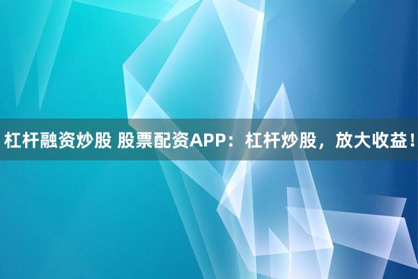 杠桿融資炒股 股票配資APP：杠桿炒股，放大收益！