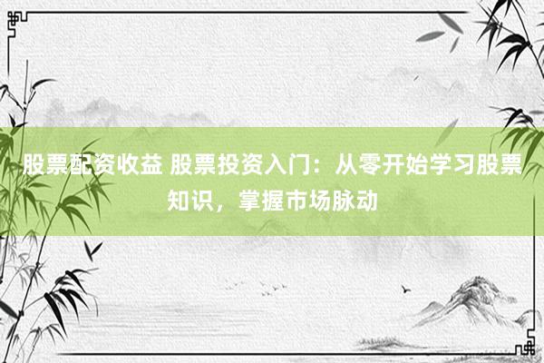 股票配資收益 股票投資入門：從零開始學(xué)習(xí)股票知識，掌握市場脈動
