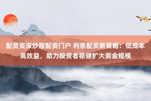 配資資深炒股配資門戶 利息配資新策略：低成本高效益，助力投資者穩(wěn)健擴(kuò)大資金規(guī)模