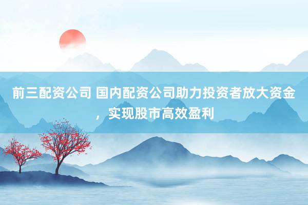 前三配資公司 國內(nèi)配資公司助力投資者放大資金，實(shí)現(xiàn)股市高效盈利