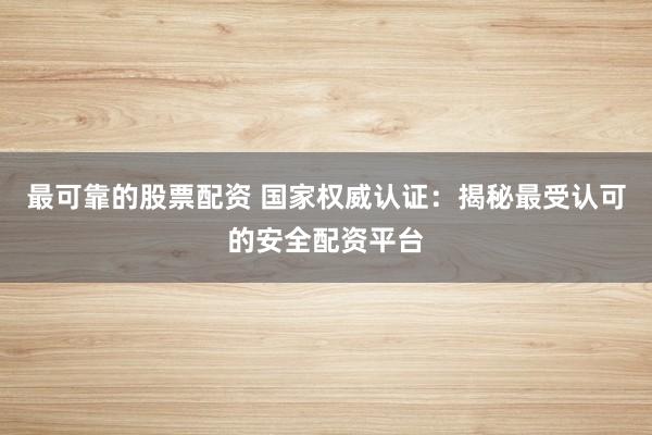 最可靠的股票配資 國家權威認證：揭秘最受認可的安全配資平臺