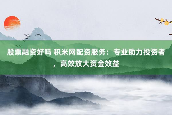 股票融資好嗎 積米網(wǎng)配資服務(wù)：專業(yè)助力投資者，高效放大資金效益